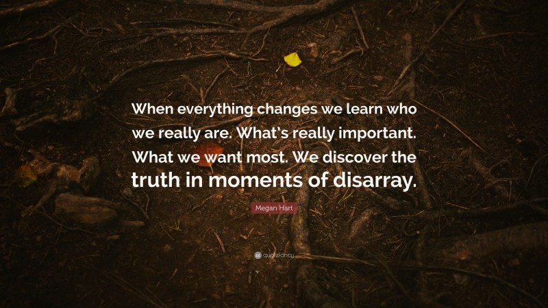 Megan Hart Quote: “When everything changes we learn who we really are. What’s really important. What we want most. We discover the truth in moments of disarray.”