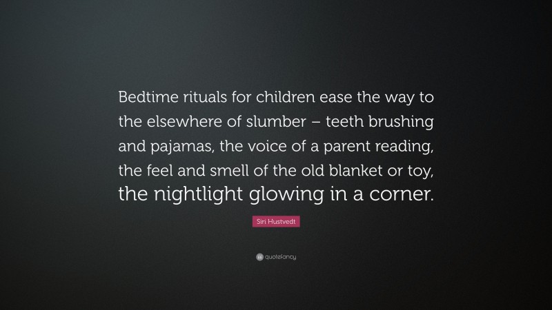 Siri Hustvedt Quote: “Bedtime rituals for children ease the way to the elsewhere of slumber – teeth brushing and pajamas, the voice of a parent reading, the feel and smell of the old blanket or toy, the nightlight glowing in a corner.”