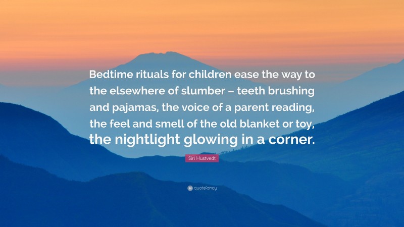 Siri Hustvedt Quote: “Bedtime rituals for children ease the way to the elsewhere of slumber – teeth brushing and pajamas, the voice of a parent reading, the feel and smell of the old blanket or toy, the nightlight glowing in a corner.”