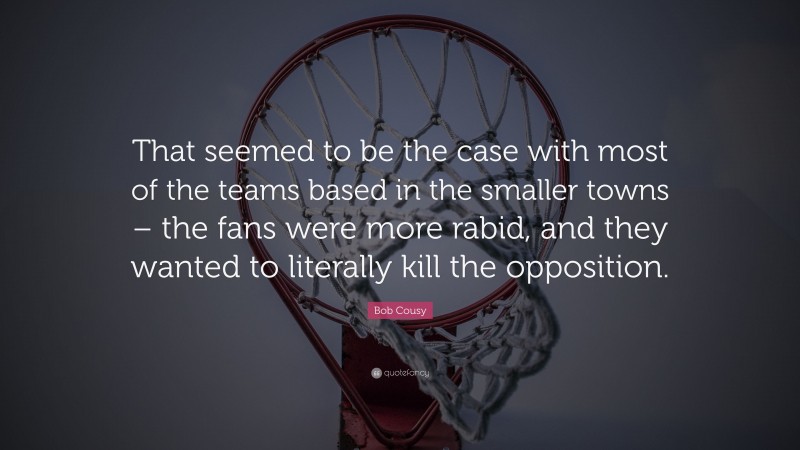 Bob Cousy Quote: “That seemed to be the case with most of the teams based in the smaller towns – the fans were more rabid, and they wanted to literally kill the opposition.”