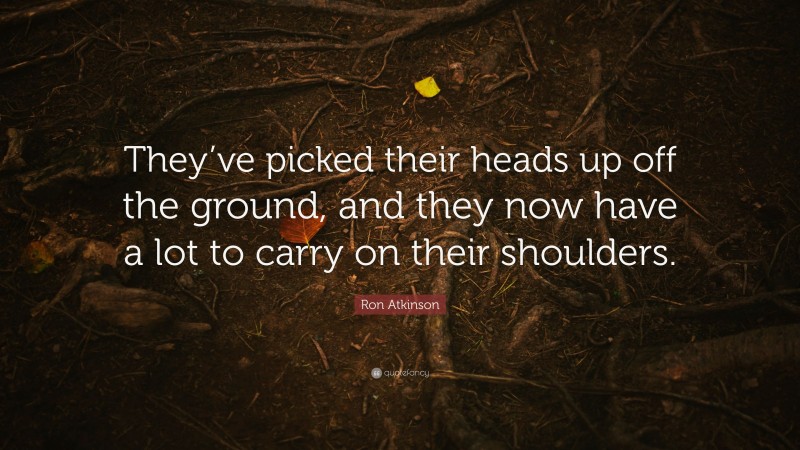 Ron Atkinson Quote: “They’ve picked their heads up off the ground, and they now have a lot to carry on their shoulders.”