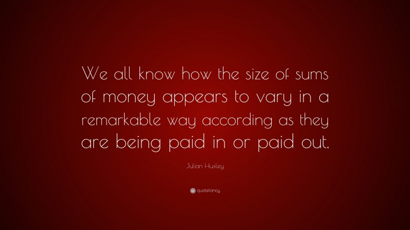 Julian Huxley Quote: “We all know how the size of sums of money appears to vary in a remarkable way according as they are being paid in or paid out.”