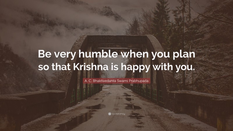 A. C. Bhaktivedanta Swami Prabhupada Quote: “Be very humble when you plan so that Krishna is happy with you.”