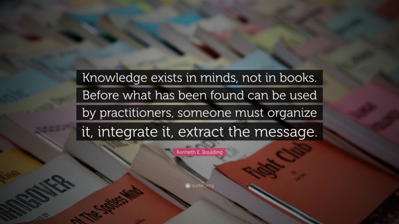 Kenneth E. Boulding Quote: “Knowledge exists in minds, not in books. Before what has been found can be used by practitioners, someone must organize it, integrate it, extract the message.”