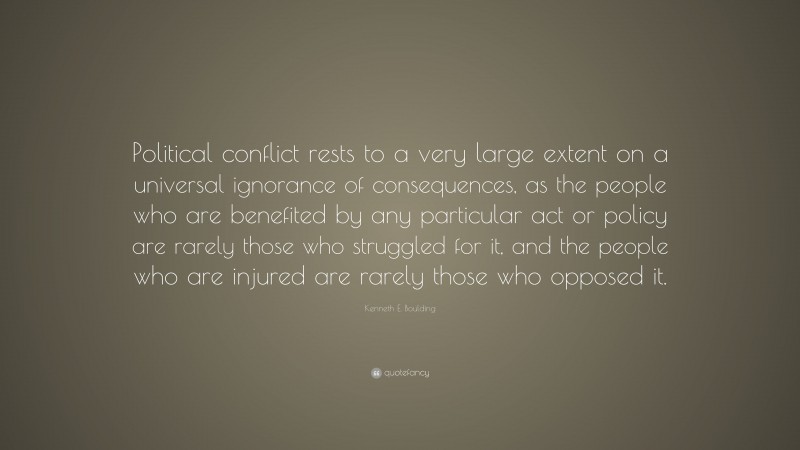 Kenneth E. Boulding Quote: “Political conflict rests to a very large extent on a universal ignorance of consequences, as the people who are benefited by any particular act or policy are rarely those who struggled for it, and the people who are injured are rarely those who opposed it.”