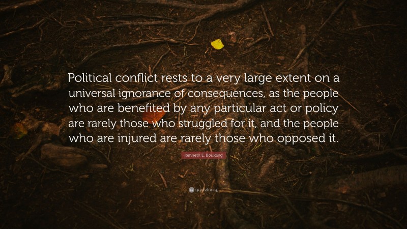 Kenneth E. Boulding Quote: “Political conflict rests to a very large extent on a universal ignorance of consequences, as the people who are benefited by any particular act or policy are rarely those who struggled for it, and the people who are injured are rarely those who opposed it.”