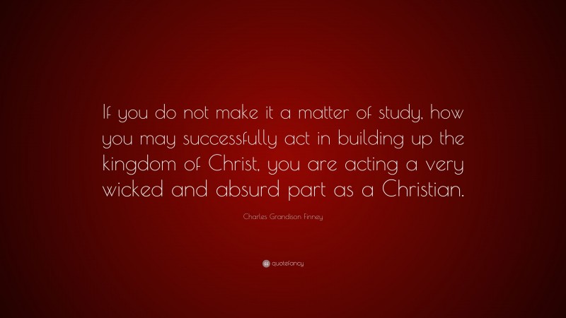 Charles Grandison Finney Quote: “If you do not make it a matter of study, how you may successfully act in building up the kingdom of Christ, you are acting a very wicked and absurd part as a Christian.”