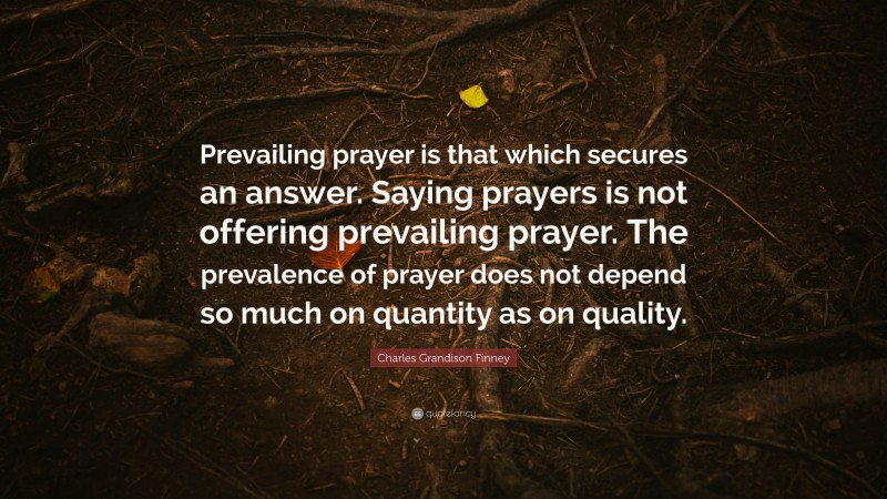 Charles Grandison Finney Quote: “Prevailing prayer is that which secures an answer. Saying prayers is not offering prevailing prayer. The prevalence of prayer does not depend so much on quantity as on quality.”