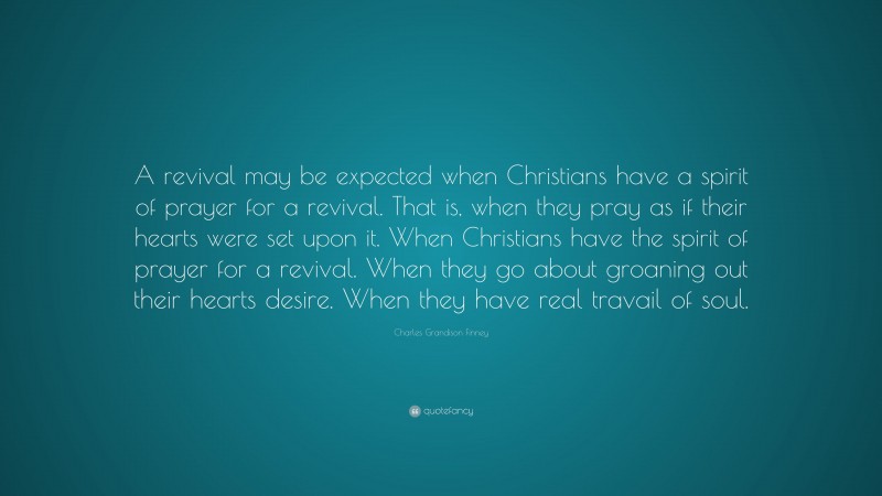 Charles Grandison Finney Quote: “A revival may be expected when Christians have a spirit of prayer for a revival. That is, when they pray as if their hearts were set upon it. When Christians have the spirit of prayer for a revival. When they go about groaning out their hearts desire. When they have real travail of soul.”