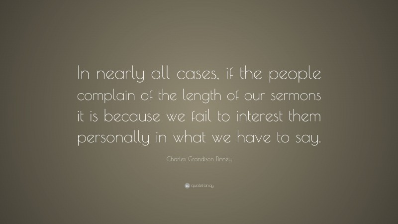 Charles Grandison Finney Quote: “In nearly all cases, if the people complain of the length of our sermons it is because we fail to interest them personally in what we have to say.”