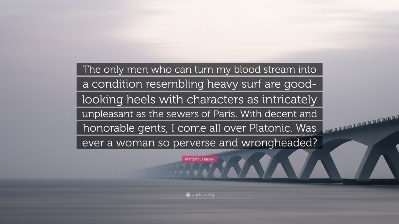 Margaret Halsey Quote: “The only men who can turn my blood stream into a condition resembling heavy surf are good-looking heels with characters as intricately unpleasant as the sewers of Paris. With decent and honorable gents, I come all over Platonic. Was ever a woman so perverse and wrongheaded?”