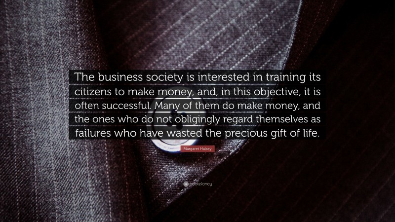 Margaret Halsey Quote: “The business society is interested in training its citizens to make money, and, in this objective, it is often successful. Many of them do make money, and the ones who do not obligingly regard themselves as failures who have wasted the precious gift of life.”