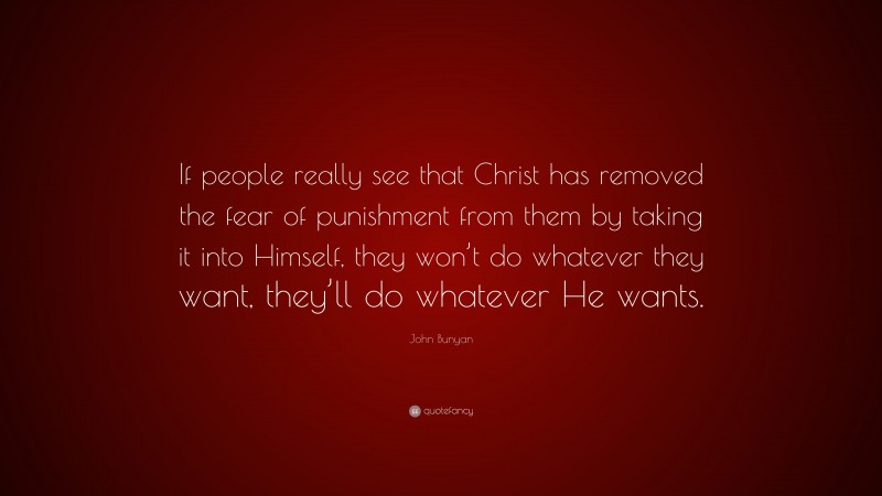 John Bunyan Quote: “If people really see that Christ has removed the fear of punishment from them by taking it into Himself, they won’t do whatever they want, they’ll do whatever He wants.”