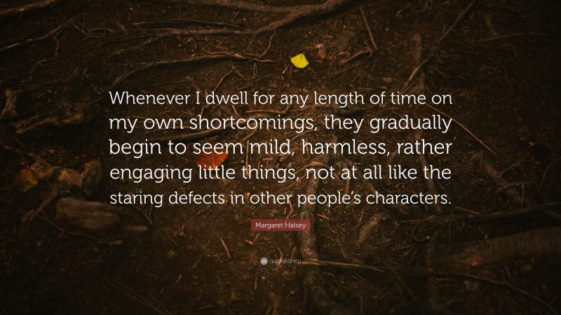 Margaret Halsey Quote: “Whenever I dwell for any length of time on my own shortcomings, they gradually begin to seem mild, harmless, rather engaging little things, not at all like the staring defects in other people’s characters.”