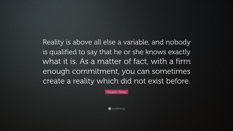 Margaret Halsey Quote: “Reality is above all else a variable, and nobody is qualified to say that he or she knows exactly what it is. As a matter of fact, with a firm enough commitment, you can sometimes create a reality which did not exist before.”