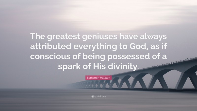 Benjamin Haydon Quote: “The greatest geniuses have always attributed everything to God, as if conscious of being possessed of a spark of His divinity.”