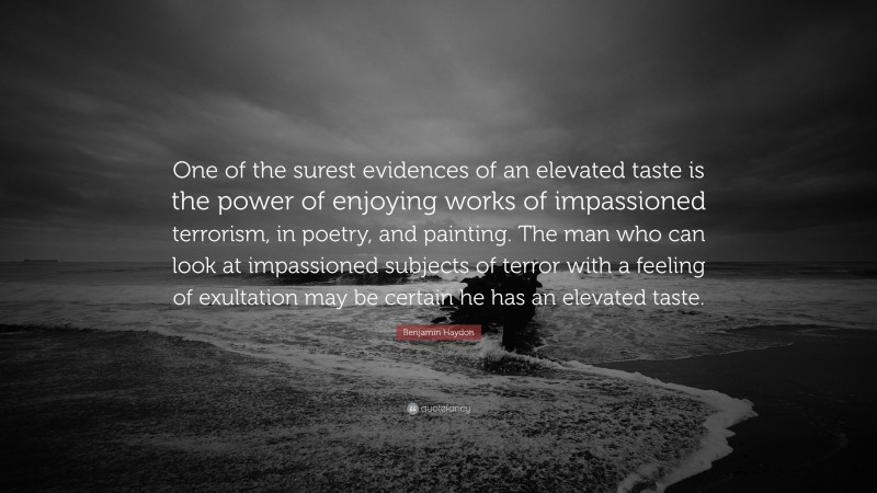 Benjamin Haydon Quote: “One of the surest evidences of an elevated taste is the power of enjoying works of impassioned terrorism, in poetry, and painting. The man who can look at impassioned subjects of terror with a feeling of exultation may be certain he has an elevated taste.”