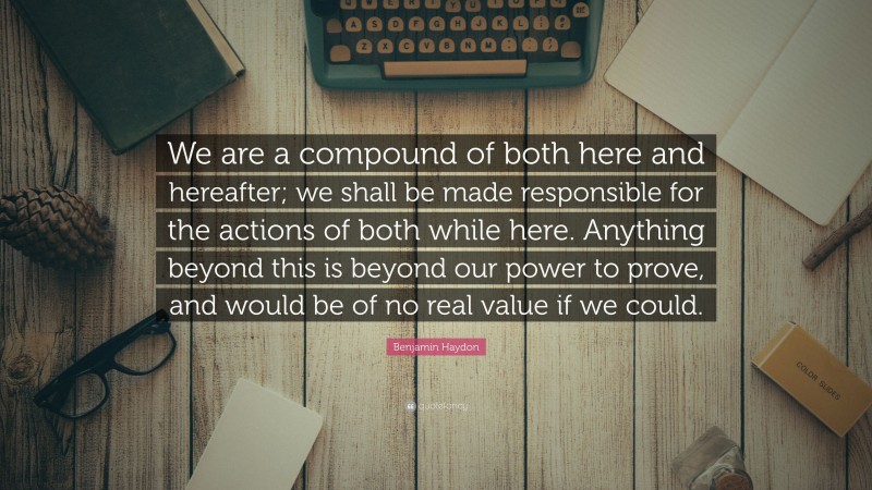 Benjamin Haydon Quote: “We are a compound of both here and hereafter; we shall be made responsible for the actions of both while here. Anything beyond this is beyond our power to prove, and would be of no real value if we could.”