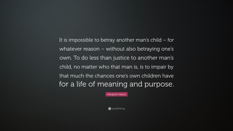 Margaret Halsey Quote: “It is impossible to betray another man’s child – for whatever reason – without also betraying one’s own. To do less than justice to another man’s child, no matter who that man is, is to impair by that much the chances one’s own children have for a life of meaning and purpose.”