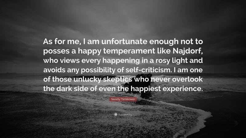 Savielly Tartakower Quote: “As for me, I am unfortunate enough not to posses a happy temperament like Najdorf, who views every happening in a rosy light and avoids any possibility of self-criticism. I am one of those unlucky skeptics who never overlook the dark side of even the happiest experience.”