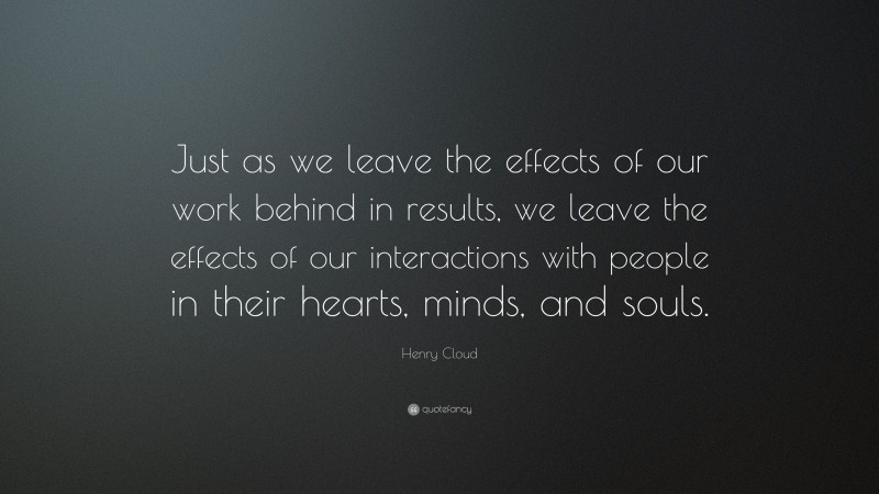 Henry Cloud Quote: “Just as we leave the effects of our work behind in results, we leave the effects of our interactions with people in their hearts, minds, and souls.”