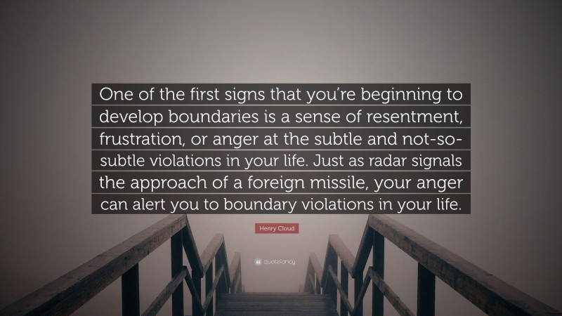 Henry Cloud Quote: “One of the first signs that you’re beginning to develop boundaries is a sense of resentment, frustration, or anger at the subtle and not-so-subtle violations in your life. Just as radar signals the approach of a foreign missile, your anger can alert you to boundary violations in your life.”