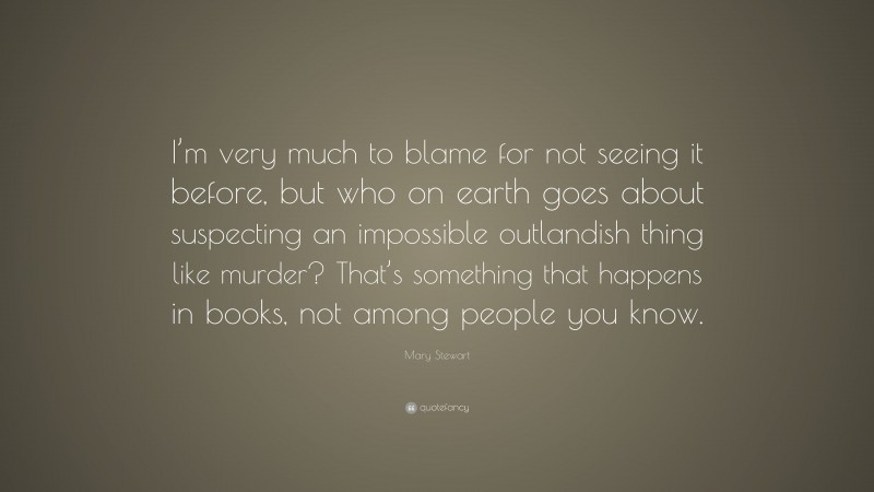 Mary Stewart Quote: “I’m very much to blame for not seeing it before, but who on earth goes about suspecting an impossible outlandish thing like murder? That’s something that happens in books, not among people you know.”