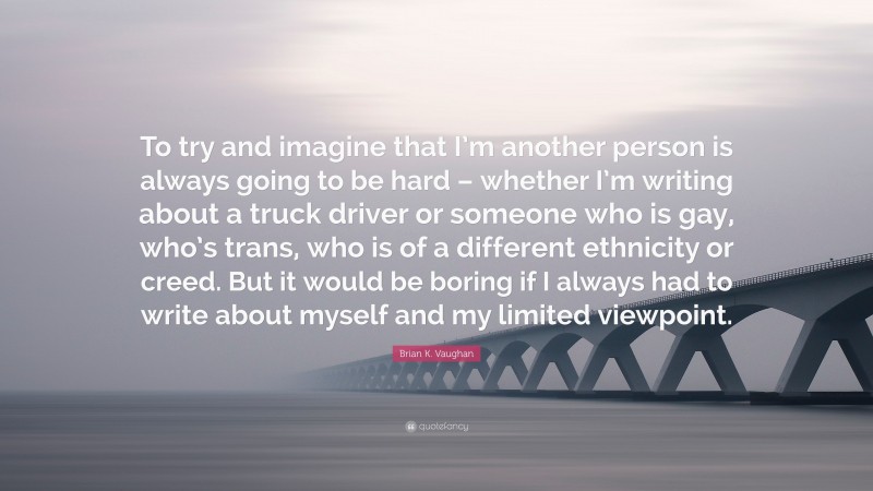 Brian K. Vaughan Quote: “To try and imagine that I’m another person is always going to be hard – whether I’m writing about a truck driver or someone who is gay, who’s trans, who is of a different ethnicity or creed. But it would be boring if I always had to write about myself and my limited viewpoint.”