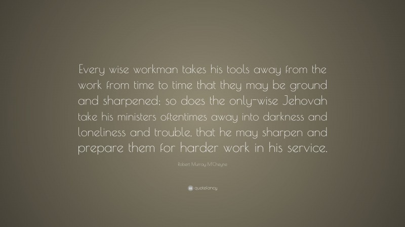 Robert Murray M'Cheyne Quote: “Every wise workman takes his tools away from the work from time to time that they may be ground and sharpened; so does the only-wise Jehovah take his ministers oftentimes away into darkness and loneliness and trouble, that he may sharpen and prepare them for harder work in his service.”