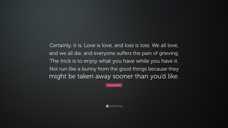 Lynsay Sands Quote: “Certainly, it is. Love is love, and loss is loss. We all love, and we all die, and everyone suffers the pain of grieving. The trick is to enjoy what you have while you have it. Not run like a bunny from the good things because they might be taken away sooner than you’d like.”