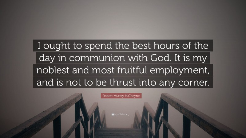 Robert Murray M'Cheyne Quote: “I ought to spend the best hours of the day in communion with God. It is my noblest and most fruitful employment, and is not to be thrust into any corner.”