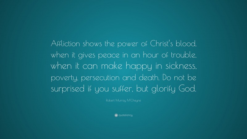Robert Murray M'Cheyne Quote: “Affliction shows the power of Christ’s blood, when it gives peace in an hour of trouble, when it can make happy in sickness, poverty, persecution and death. Do not be surprised if you suffer, but glorify God.”