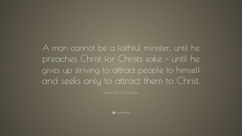 Robert Murray M'Cheyne Quote: “A man cannot be a faithful minister, until he preaches Christ for Christs sake – until he gives up striving to attract people to himself and seeks only to attract them to Christ.”