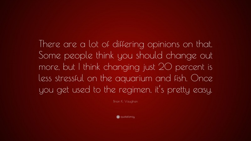 Brian K. Vaughan Quote: “There are a lot of differing opinions on that. Some people think you should change out more, but I think changing just 20 percent is less stressful on the aquarium and fish. Once you get used to the regimen, it’s pretty easy.”