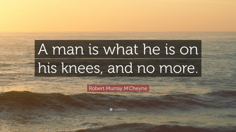 Robert Murray M'Cheyne Quote: “A man is what he is on his knees, and no more.”