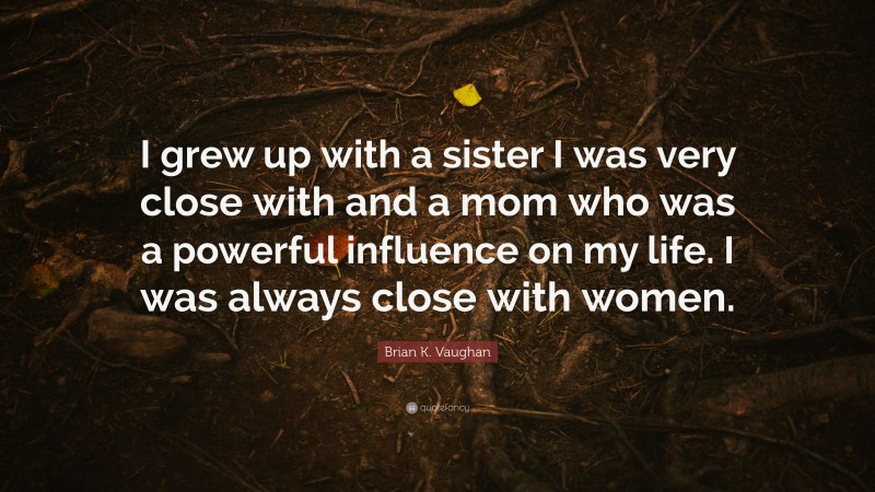 Brian K. Vaughan Quote: “I grew up with a sister I was very close with and a mom who was a powerful influence on my life. I was always close with women.”