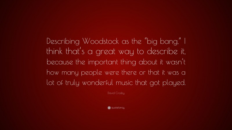 David Crosby Quote: “Describing Woodstock as the “big bang,” I think that’s a great way to describe it, because the important thing about it wasn’t how many people were there or that it was a lot of truly wonderful music that got played.”