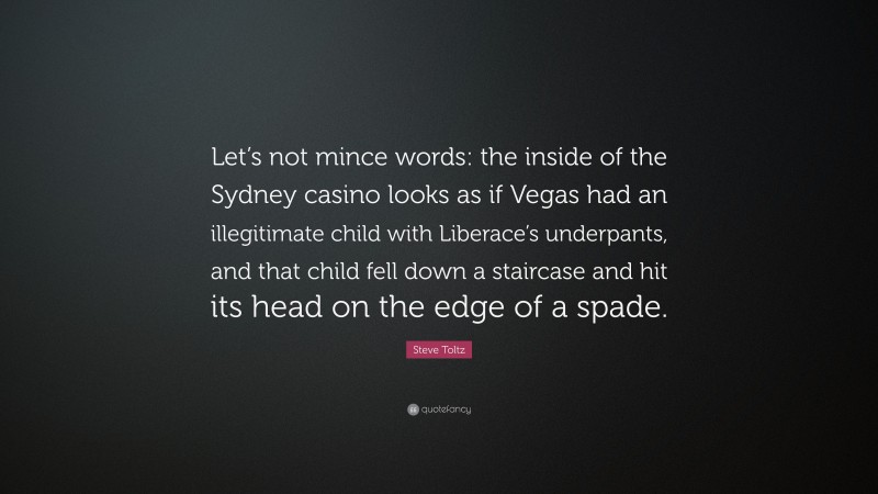 Steve Toltz Quote: “Let’s not mince words: the inside of the Sydney casino looks as if Vegas had an illegitimate child with Liberace’s underpants, and that child fell down a staircase and hit its head on the edge of a spade.”