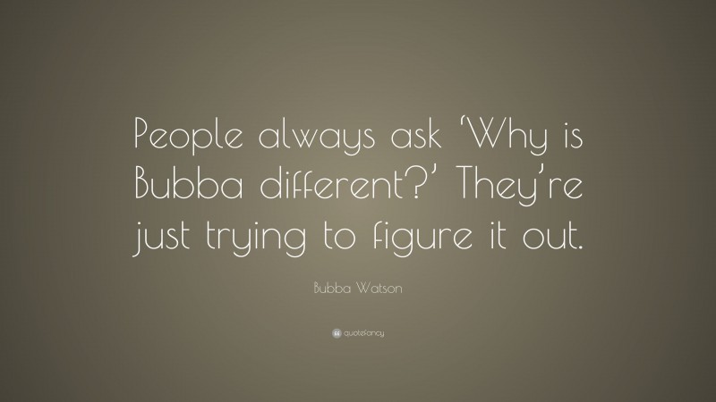 Bubba Watson Quote: “People always ask ‘Why is Bubba different?’ They’re just trying to figure it out.”