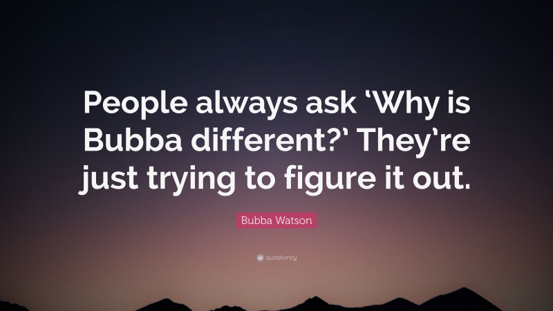 Bubba Watson Quote: “People always ask ‘Why is Bubba different?’ They’re just trying to figure it out.”