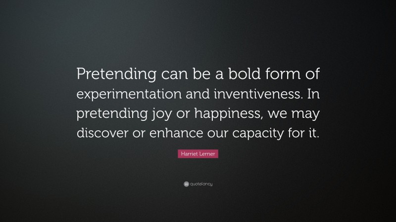 Harriet Lerner Quote: “Pretending can be a bold form of experimentation and inventiveness. In pretending joy or happiness, we may discover or enhance our capacity for it.”