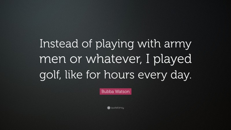 Bubba Watson Quote: “Instead of playing with army men or whatever, I played golf, like for hours every day.”