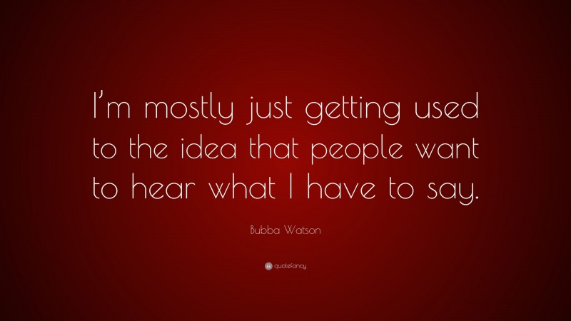 Bubba Watson Quote: “I’m mostly just getting used to the idea that people want to hear what I have to say.”