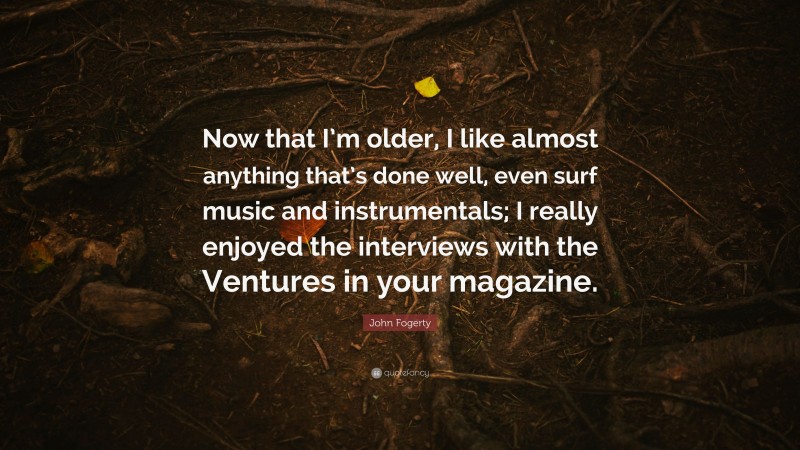 John Fogerty Quote: “Now that I’m older, I like almost anything that’s done well, even surf music and instrumentals; I really enjoyed the interviews with the Ventures in your magazine.”
