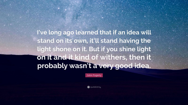 John Fogerty Quote: “I’ve long ago learned that if an idea will stand on its own, it’ll stand having the light shone on it. But if you shine light on it and it kind of withers, then it probably wasn’t a very good idea.”