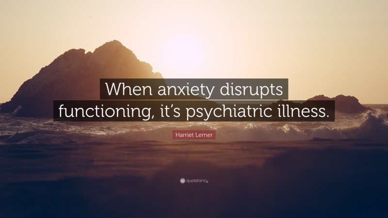 Harriet Lerner Quote: “When anxiety disrupts functioning, it’s psychiatric illness.”