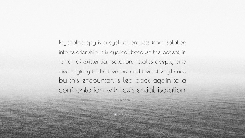 Irvin D. Yalom Quote: “Psychotherapy is a cyclical process from isolation into relationship. It is cyclical because the patient, in terror of existential isolation, relates deeply and meaningfully to the therapist and then, strengthened by this encounter, is led back again to a confrontation with existential isolation.”