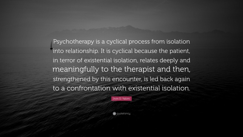 Irvin D. Yalom Quote: “Psychotherapy is a cyclical process from isolation into relationship. It is cyclical because the patient, in terror of existential isolation, relates deeply and meaningfully to the therapist and then, strengthened by this encounter, is led back again to a confrontation with existential isolation.”