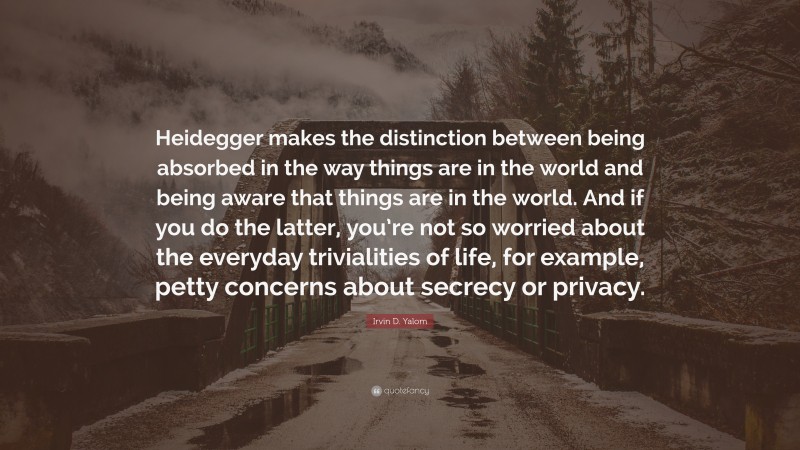 Irvin D. Yalom Quote: “Heidegger makes the distinction between being absorbed in the way things are in the world and being aware that things are in the world. And if you do the latter, you’re not so worried about the everyday trivialities of life, for example, petty concerns about secrecy or privacy.”