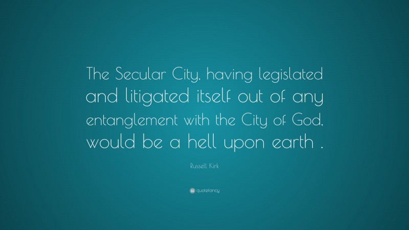 Russell Kirk Quote: “The Secular City, having legislated and litigated itself out of any entanglement with the City of God, would be a hell upon earth .”